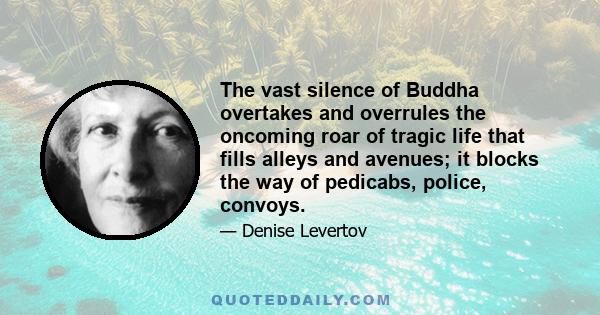 The vast silence of Buddha overtakes and overrules the oncoming roar of tragic life that fills alleys and avenues; it blocks the way of pedicabs, police, convoys.