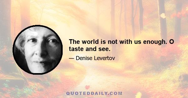 The world is not with us enough. O taste and see.