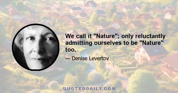 We call it Nature; only reluctantly admitting ourselves to be Nature too.