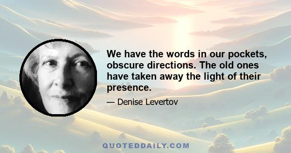 We have the words in our pockets, obscure directions. The old ones have taken away the light of their presence.