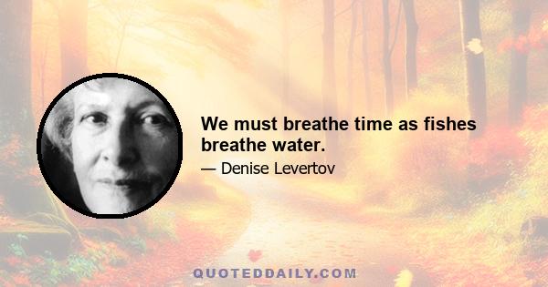 We must breathe time as fishes breathe water.