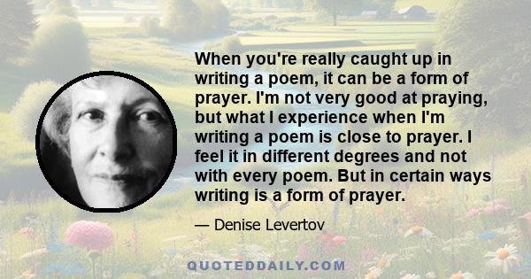 When you're really caught up in writing a poem, it can be a form of prayer. I'm not very good at praying, but what I experience when I'm writing a poem is close to prayer. I feel it in different degrees and not with