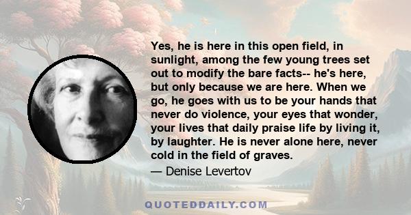 Yes, he is here in this open field, in sunlight, among the few young trees set out to modify the bare facts-- he's here, but only because we are here. When we go, he goes with us to be your hands that never do violence, 