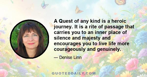 A Quest of any kind is a heroic journey. It is a rite of passage that carries you to an inner place of silence and majesty and encourages you to live life more courageously and genuinely.