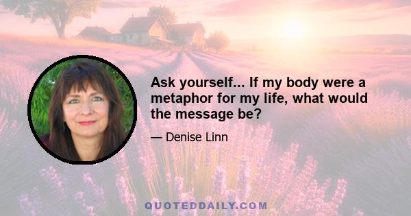 Ask yourself... If my body were a metaphor for my life, what would the message be?