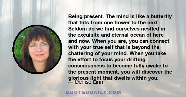 Being present. The mind is like a butterfly that flits from one flower to the next. Seldom do we find ourselves nestled in the excuisite and eternal ocean of here and now. When you are, you can connect with your true