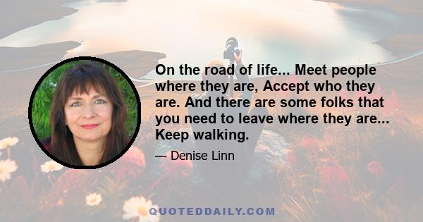 On the road of life... Meet people where they are, Accept who they are. And there are some folks that you need to leave where they are... Keep walking.