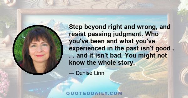 Step beyond right and wrong, and resist passing judgment. Who you've been and what you've experienced in the past isn't good . . . and it isn't bad. You might not know the whole story.