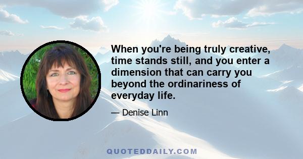 When you're being truly creative, time stands still, and you enter a dimension that can carry you beyond the ordinariness of everyday life.