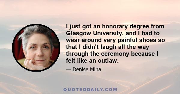 I just got an honorary degree from Glasgow University, and I had to wear around very painful shoes so that I didn't laugh all the way through the ceremony because I felt like an outlaw.