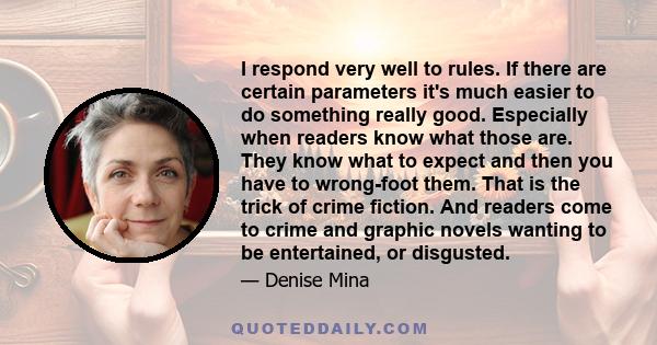 I respond very well to rules. If there are certain parameters it's much easier to do something really good. Especially when readers know what those are. They know what to expect and then you have to wrong-foot them.