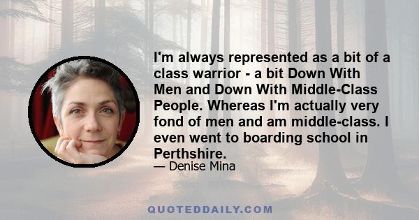 I'm always represented as a bit of a class warrior - a bit Down With Men and Down With Middle-Class People. Whereas I'm actually very fond of men and am middle-class. I even went to boarding school in Perthshire.