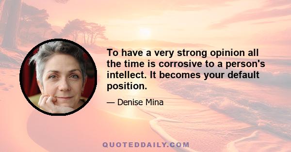 To have a very strong opinion all the time is corrosive to a person's intellect. It becomes your default position.