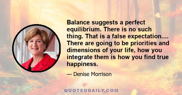 Balance suggests a perfect equilibrium. There is no such thing. That is a false expectation.... There are going to be priorities and dimensions of your life, how you integrate them is how you find true happiness.