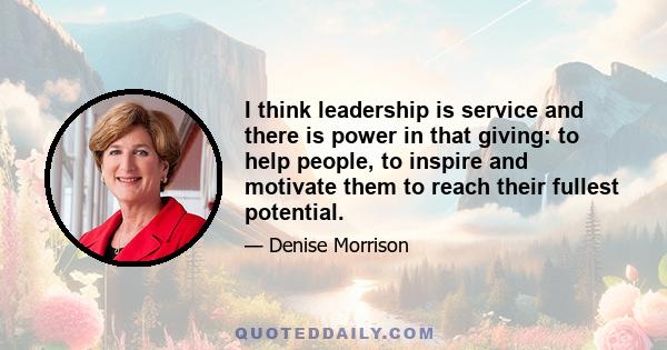 I think leadership is service and there is power in that giving: to help people, to inspire and motivate them to reach their fullest potential.