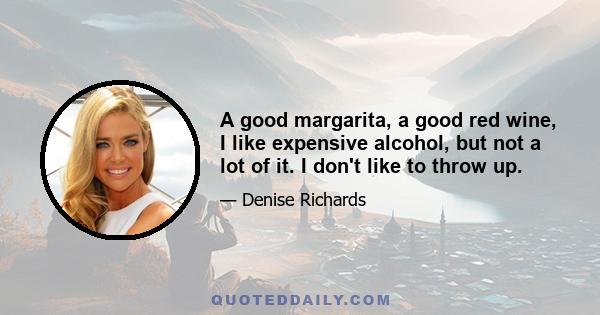 A good margarita, a good red wine, I like expensive alcohol, but not a lot of it. I don't like to throw up.