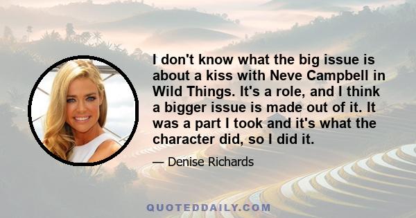 I don't know what the big issue is about a kiss with Neve Campbell in Wild Things. It's a role, and I think a bigger issue is made out of it. It was a part I took and it's what the character did, so I did it.