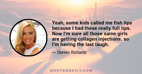 Yeah, some kids called me fish lips because I had these really full lips. Now I'm sure all those same girls are getting collagen injections, so I'm having the last laugh.