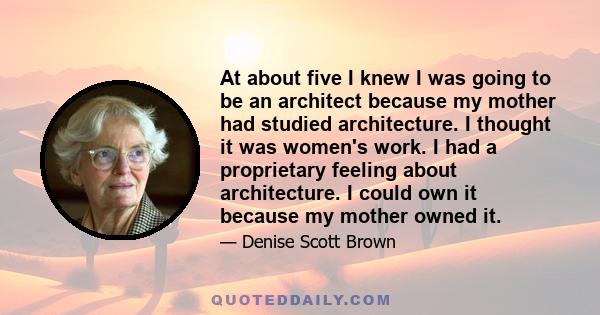 At about five I knew I was going to be an architect because my mother had studied architecture. I thought it was women's work. I had a proprietary feeling about architecture. I could own it because my mother owned it.