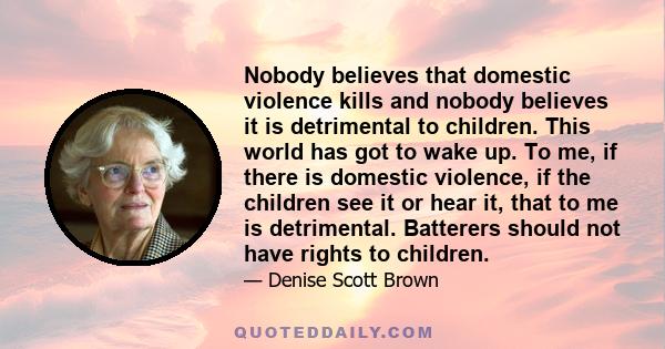 Nobody believes that domestic violence kills and nobody believes it is detrimental to children. This world has got to wake up. To me, if there is domestic violence, if the children see it or hear it, that to me is