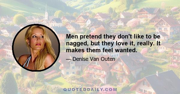 Men pretend they don't like to be nagged, but they love it, really. It makes them feel wanted.