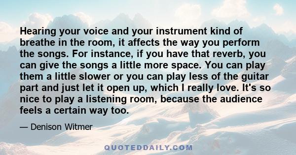 Hearing your voice and your instrument kind of breathe in the room, it affects the way you perform the songs. For instance, if you have that reverb, you can give the songs a little more space. You can play them a little 