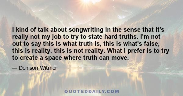 I kind of talk about songwriting in the sense that it's really not my job to try to state hard truths. I'm not out to say this is what truth is, this is what's false, this is reality, this is not reality. What I prefer