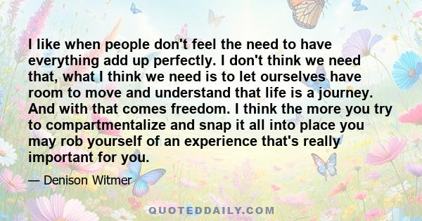 I like when people don't feel the need to have everything add up perfectly. I don't think we need that, what I think we need is to let ourselves have room to move and understand that life is a journey. And with that