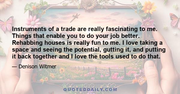 Instruments of a trade are really fascinating to me. Things that enable you to do your job better. Rehabbing houses is really fun to me. I love taking a space and seeing the potential, gutting it, and putting it back