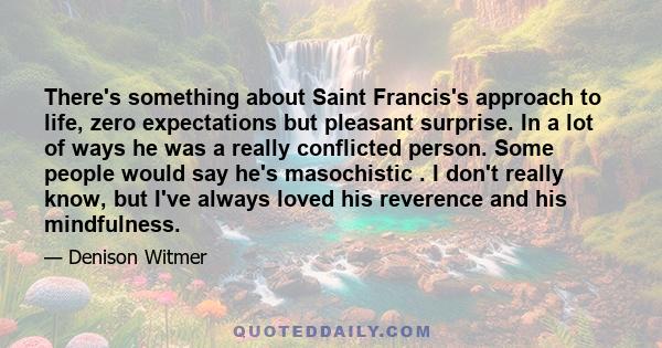 There's something about Saint Francis's approach to life, zero expectations but pleasant surprise. In a lot of ways he was a really conflicted person. Some people would say he's masochistic . I don't really know, but