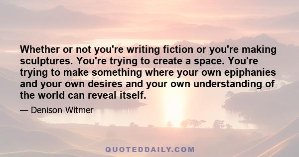 Whether or not you're writing fiction or you're making sculptures. You're trying to create a space. You're trying to make something where your own epiphanies and your own desires and your own understanding of the world