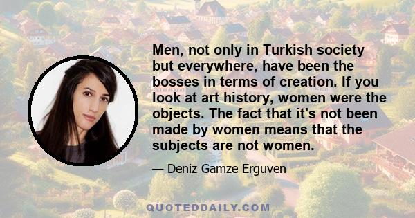 Men, not only in Turkish society but everywhere, have been the bosses in terms of creation. If you look at art history, women were the objects. The fact that it's not been made by women means that the subjects are not