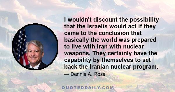 I wouldn't discount the possibility that the Israelis would act if they came to the conclusion that basically the world was prepared to live with Iran with nuclear weapons. They certainly have the capability by