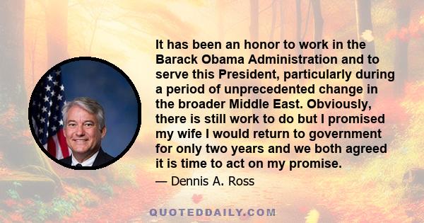 It has been an honor to work in the Barack Obama Administration and to serve this President, particularly during a period of unprecedented change in the broader Middle East. Obviously, there is still work to do but I