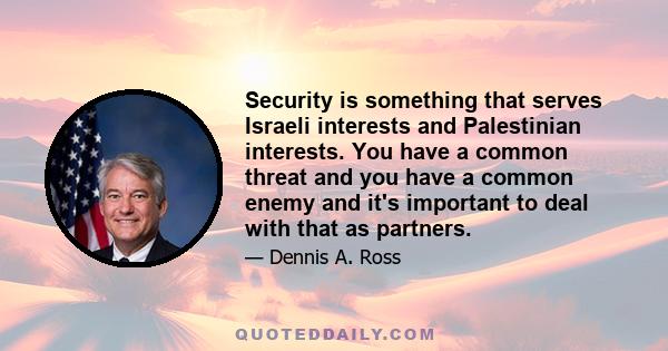 Security is something that serves Israeli interests and Palestinian interests. You have a common threat and you have a common enemy and it's important to deal with that as partners.