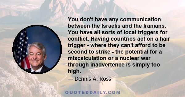 You don't have any communication between the Israelis and the Iranians. You have all sorts of local triggers for conflict. Having countries act on a hair trigger - where they can't afford to be second to strike - the