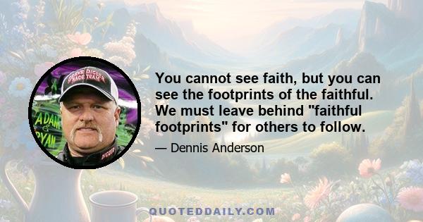 You cannot see faith, but you can see the footprints of the faithful. We must leave behind faithful footprints for others to follow.