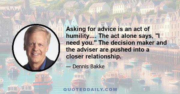 Asking for advice is an act of humility.... The act alone says, I need you. The decision maker and the adviser are pushed into a closer relationship.