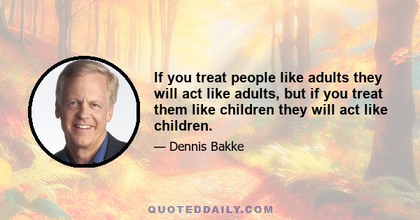 If you treat people like adults they will act like adults, but if you treat them like children they will act like children.