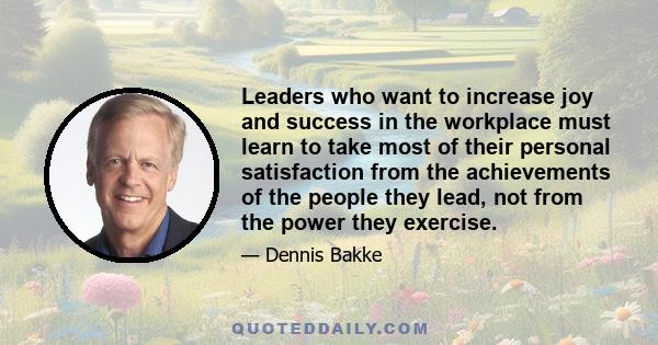 Leaders who want to increase joy and success in the workplace must learn to take most of their personal satisfaction from the achievements of the people they lead, not from the power they exercise.