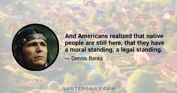 And Americans realized that native people are still here, that they have a moral standing, a legal standing.