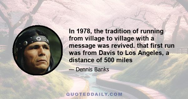 In 1978, the tradition of running from village to village with a message was revived. that first run was from Davis to Los Angeles, a distance of 500 miles