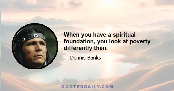 When you have a spiritual foundation, you look at poverty differently then.