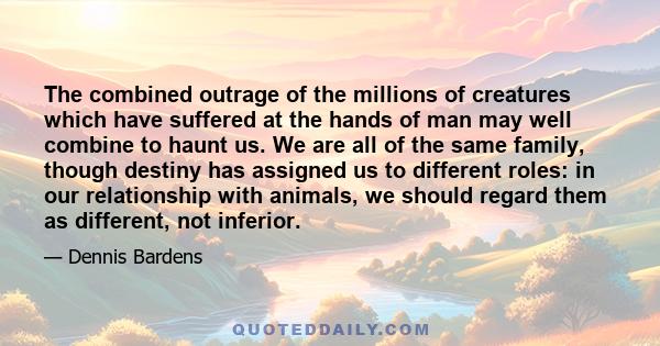 The combined outrage of the millions of creatures which have suffered at the hands of man may well combine to haunt us. We are all of the same family, though destiny has assigned us to different roles: in our