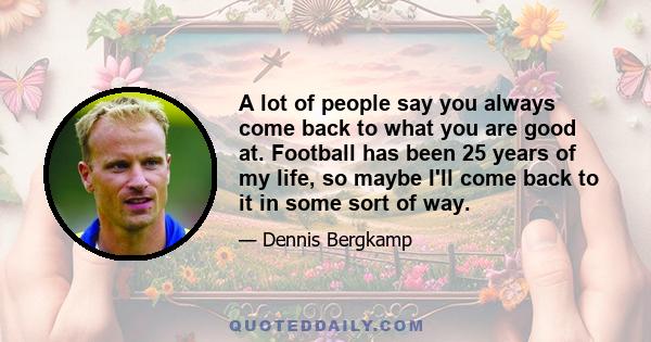 A lot of people say you always come back to what you are good at. Football has been 25 years of my life, so maybe I'll come back to it in some sort of way.