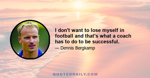 I don't want to lose myself in football and that's what a coach has to do to be successful.