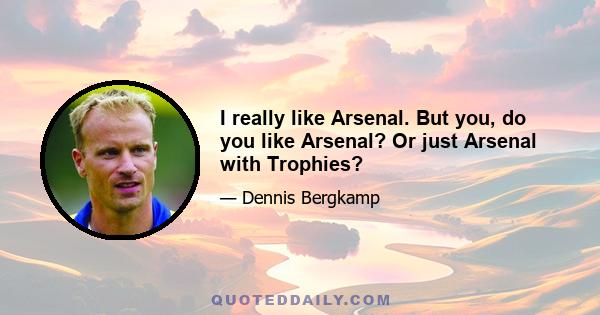 I really like Arsenal. But you, do you like Arsenal? Or just Arsenal with Trophies?