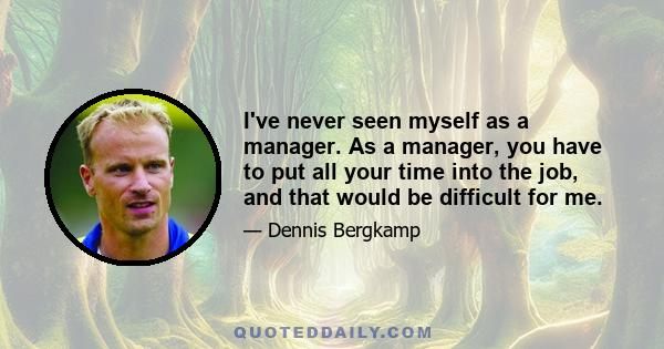 I've never seen myself as a manager. As a manager, you have to put all your time into the job, and that would be difficult for me.