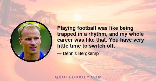 Playing football was like being trapped in a rhythm, and my whole career was like that. You have very little time to switch off.