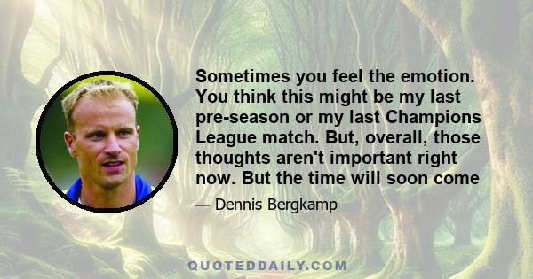 Sometimes you feel the emotion. You think this might be my last pre-season or my last Champions League match. But, overall, those thoughts aren't important right now. But the time will soon come